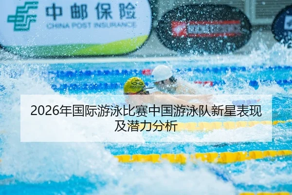 2026年国际游泳比赛中国游泳队新星表现及潜力分析