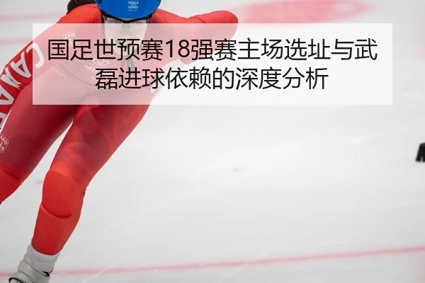 国足世预赛18强赛主场选址与武磊进球依赖的深度分析